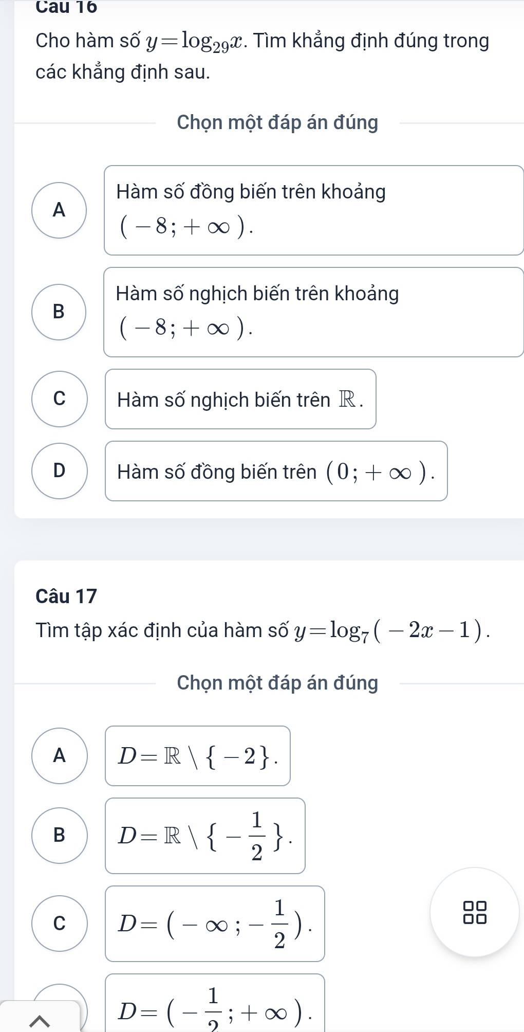 Cau 16
Cho hàm số y=log _29x. Tìm khẳng định đúng trong
các khẳng định sau.
Chọn một đáp án đúng
Hàm số đồng biến trên khoảng
A
(-8;+∈fty ).
Hàm số nghịch biến trên khoảng
B
(-8;+∈fty ).
C Hàm số nghịch biến trên R.
D Hàm số đồng biến trên (0;+∈fty ). 
Câu 17
Tìm tập xác định của hàm số y=log _7(-2x-1). 
Chọn một đáp án đúng
A D=R| -2.
B D=R| - 1/2 .
C D=(-∈fty ;- 1/2 ). 
88
D=(- 1/2 ;+∈fty ).