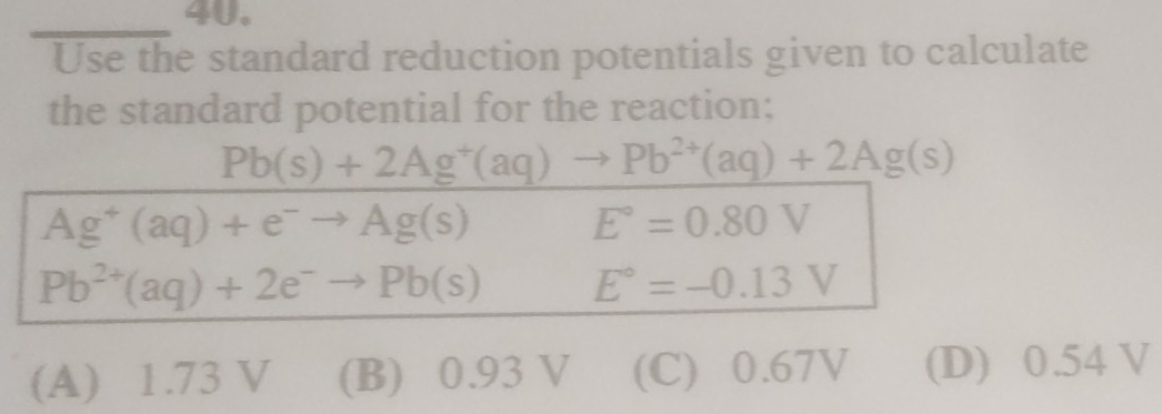 Use the standard reduction potentials given to calculate
the standard potential for the reaction;
Pb(s)+2Ag^+(aq)to Pb^(2+)(aq)+2Ag(s)
Ag^+(aq)+e^-to Ag(s)
E°=0.80V
Pb^(2+)(aq)+2e^-to Pb(s) E°=-0.13V
(A) 1.73 V (B) 0.93 V (C) 0.67V (D) 0.54 V