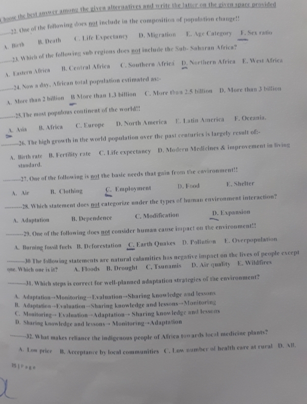 Choose the best answer among the given alternatives and write the latter on the given space provided
---22. One of the following does not include in the composition of population change!!
_A. Birth B. Death C. Life Expectancy D. Migration E. Age Category F. Sex ratio
23. Which of the following sub regions does not include the Sub- Saharan Africa?
_A. Eastern Africa B. Central Africa C. Southern Africa D. Northern Africa E. West Africa
24. Now a day, African total population estimated as:-
_A. More than 2 billion B More than 1.3 billion C. More than 2.5 billion D. More than 3 billion
25.The most populous continent of the world!!
_A. Asia B. Africa C. Europe D. North America E. Latin America F. Oceania.
_26. The high growth in the world population over the past centurics is largely result of:-
A. Birth rate B. Fertility rate C. Life expectancy D. Modern Medicines & improvement in living
standard.
_27. One of the following is not the basic needs that gain from the environment!!
A. Air B. Clothing C. Employment D. Food E. Shelter
_28. Which statement does not categorize under the types of human environment interaction?
A. Adaptation B. Dependence C. Modification D. Expansion
_29. One of the following does not consider human cause impact on the environment!!
A. Burning fossil fuels B. Deforestation C. Earth Quakes D. Pollution E. Overpopulation
_30 The following statements are natural calamities has negative impact on the lives of people except
qne. Which one is it? A. Floods B. Drought C, Tsunamis D. Air quality E. Wildfires
_31. Which steps is correct for well-planned adaptation strategies of the environment?
A. Adaptation→Monitoring→Evaluation→Sharing knowledge and lessons
B. Adaptation→Evaluation→Sharing knowledge and lessons→Monitoring
C. Monitoring→ Evaluation→Adaptation→ Sharing knowledge and lessons
D. Sharing knowledge and lessons→ Monitoring→Adaptation
_32. What makes reliance the indigenous people of Africa towards local medicine plants?
A. Low price B. Acceptance by local communities C. Low number of health care at rural D. ABl.
25  P a g e