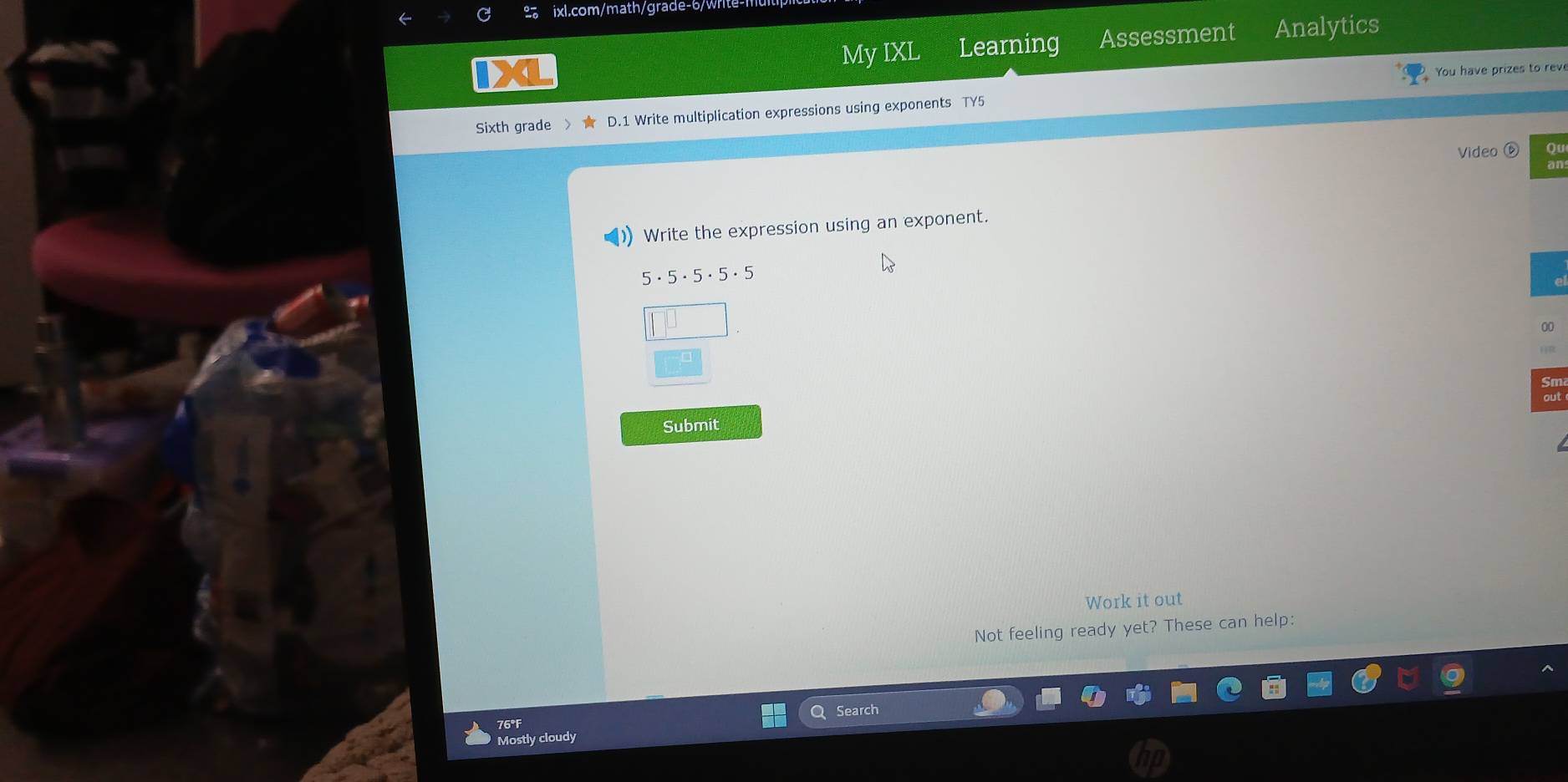 My IXL Learning Assessment Analytics 
You have prizes to reve 
Sixth grade D.1 Write multiplication expressions using exponents TY5 
Video Qu 
) Write the expression using an exponent.
5· 5· 5· 5· 5
00 
Submit 
Work it out 
Not feeling ready yet? These can help: 
Search 
76°F 
Mostly cloudy