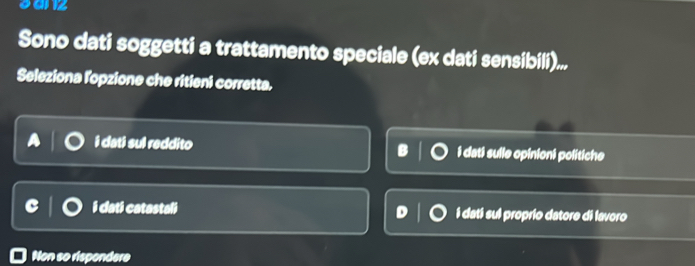 sanz
Sono dati soggetti a trattamento speciale (ex dati sensibili)...
Seleziona l'opzione che ritieni corretta.
i dati sul reddito i dati sulle opinioni politiche
i dati catastali i dati sul proprio datore di lavoro
Non so rispondere