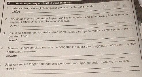 Jawablah pertanyaan berikut dengan benar! 
1. Jelaskan fangkah-lanqkah membuat preparat dari bawang meräh! 
Jawab: 
_ 
2. Sel saraf memiliki beberapa bagian yang lebih spesial pada umumnya, jelaskan minimal 5 
organel penyusun sel saraf beserta fungsinya! 
Jawab:_ 
3. Jelaskan secara lengkap mekanisme pembekuan darah pada manusia ketika jarimu tergores 
pecahan kaca! 
Jawab:_ 
4. Jelaskan secara lengkap mekanisme pengambilan udara dan pengeluaran udara pada sistem 
_ 
pernapasan manusia! 
Jawab:_ 
5. Jelaskan secara lengkap mekanisme pembentukan urine sekunder pada sistem eksresi! 
Jawab: 
_ 
_