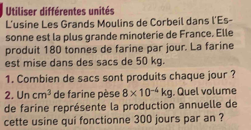 Utiliser différentes unités 
L’usine Les Grands Moulins de Corbeil dans l’Es- 
sonne est la plus grande minoterie de France. Elle 
produit 180 tonnes de farine par jour. La farine 
est mise dans des sacs de 50 kg. 
1. Combien de sacs sont produits chaque jour ? 
2. Uncm^3 de farine pèse 8* 10^(-4)kg. Quel volume 
de farine représente la production annuelle de 
cette usine qui fonctionne 300 jours par an ?