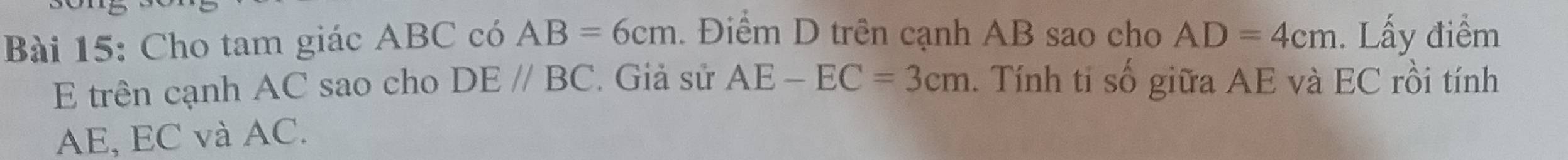 Cho tam giác ABC có AB=6cm. Điểm D trên cạnh AB sao cho AD=4cm. Lấy điểm 
E trên cạnh AC sao cho DE//BC. Giả sử AE-EC=3cm. Tính tỉ số giữa AE và EC rồi tính
AE, EC và AC.