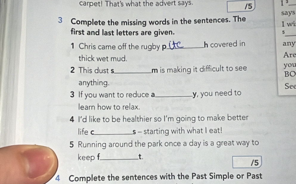 carpet! That's what the advert says. I^3 _ 
/5 
3 Complete the missing words in the sentences. The says 
I wi 
first and last letters are given. 
_ 
5 
1 Chris came off the rugby p_ h covered in any 
thick wet mud. Are 
2 This dust s_ m is making it difficult to see you 
BO 
anything. See 
3 If you want to reduce a_ y, you need to 
learn how to relax. 
4 I'd like to be healthier so I'm going to make better 
life c_ s - starting with what I eat! 
5 Running around the park once a day is a great way to 
keep f_ t. 
/5 
4 Complete the sentences with the Past Simple or Past