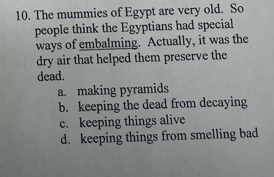 The mummies of Egypt are very old. So
people think the Egyptians had special
ways of embalming. Actually, it was the
dry air that helped them preserve the
dead.
a. making pyramids
b. keeping the dead from decaying
c. keeping things alive
d. keeping things from smelling bad