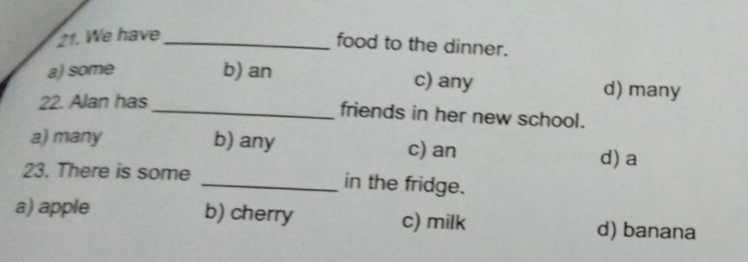 We have_
food to the dinner.
a) some b) an c) any d) many
22. Alan has
_friends in her new school.
a) many b) any c) an
d) a
23. There is some _in the fridge.
a) apple b) cherry c) milk d) banana