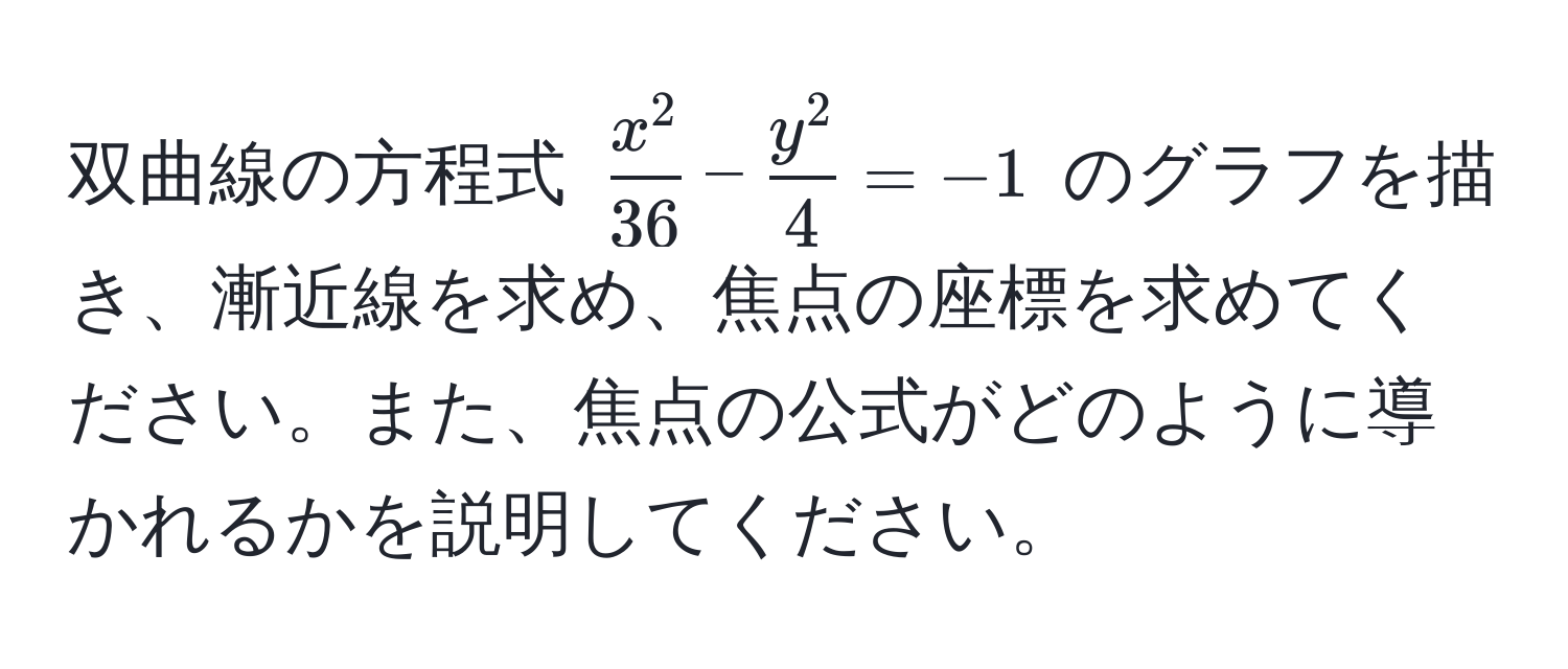 双曲線の方程式 (fracx^236 - fracy^24 = -1) のグラフを描き、漸近線を求め、焦点の座標を求めてください。また、焦点の公式がどのように導かれるかを説明してください。