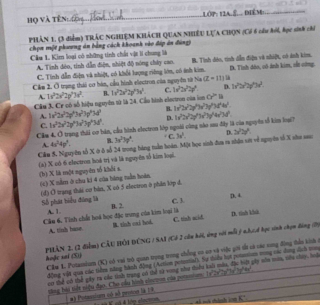họ và tên:_ CD 1LớP: 12A.8... ĐiÉm:_
PHẢN 1. (3 điểm) TRÁC NGHIỆM KHÁCH QUAN NHIÊU LỤA CHQN (Có 6 câu hỏi, học sinh chỉ
chọn một phương ản bằng cách khoanh vào đáp án đúng)
Câu 1. Kim loại cô những tính chất vật lí chung là
A. Tính dèo, tính dẫn điện, nhiệt độ nóng chảy cao. B. Tinh dẻo, tính dẫn điện và nhiệt, có ảnh kim.
C. Tính dẫn điện và nhiệt, có khổi lượng riêng lớn, có ánh kim. D. Tính đẻo, cỏ ảnh kim, rắt cũng.
Câu 2. Ở trạng thái cơ bản, cầu hình electron của nguyên tử Na (Z=11) là
A. 1s^22s^22p^53s^2. B. 1s^22s^22p^63s^1. C. 1s^22s^22p^6. D. 1s^22s^22p^63s^2.
Câu 3. Cr có số hiệu nguyên từ là 24. Cầu hình electron của iun Cr^(3+)li
B. 1s^22s^22p^63s^23p^63d^44s^1.
A. 1s^22s^22p^63s^23p^63d^3 1s^22s^22p^63s^23p^64s^23d^3.
C. 1s^22s^22p^63s^23p^63d^5.
D.
Câu 4. Ở trạng thái cơ bản, cầu hình electron lớp ngoài cùng nào sau đây là của nguyên tổ kim loại?
A. 4s^24p^5. B. 3s^23p^4. C. 3s^2. D. 2s^22p^5.
Câu 5. Nguyên tố X ở ô số 24 trong bảng tuần hoàn. Một học sinh đưa ra nhận xét về nguyên tổ X như sau
(a) X có 6 electron hoá trị và là nguyên tố kim loại.
(b) X là một nguyên tổ khối s.
(c) X nằm ở chu ki 4 của bảng tuần hoản.
(d) Ở trạng thái cơ bản, X có 5 electron ở phân lớp d.
Số phát biểu đúng là
C. 3.
A. 1. B. 2. D. 4.
Câu 6. Tính chất hoá học đặc trưng của kim loại là
A. tinh base. B. tỉnh oxi hoá. C. tinh acid. D. tính khú
PHÂN 2. (2 điểm) CÂU HÔI ĐÚNG / SAI (Có 2 câu hỏi, ứng với mỗi ý a,b,c,đ học sinh chọn đảng (D)
Câu 1. Potassium (K) có vai trò quan trọng trong chẳng co cơ và việc gới tất cả các xung động thần kinh ở
hoặc sai (S))
động vật qua các tiểm năng hành động (Action potential). Sự thiếu hụt potassium trong các dung địch nang
cơ thể có thể gây ra các tình trạng có thể tử vong như thiều 1s^22s^22p^43s^23p^64s^1;ây nôn mùn, tiêu chúy, hoặc
tăng bài tiết niệu đạo. Cho cầu hình electron của potassium:
a) Potassium có số proton là 19.
ử K có 4 lớp electon,
Aá mà thành ion K²