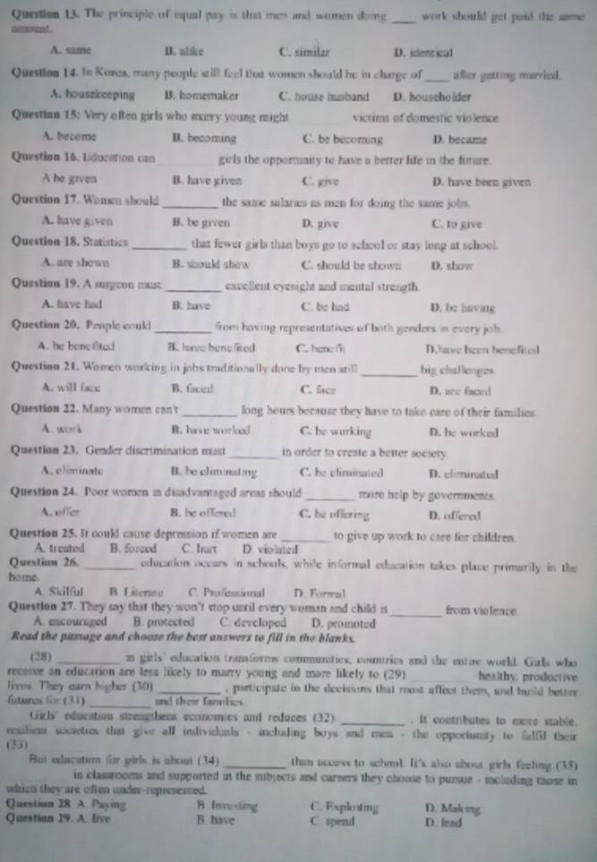 The principle of equal pay is that men and women skoing _work should get paid the same .
altovent .
A. same D. alike C. similar D. identical
Question 14. In Korex, many people still feel that women should he in charge of_ after getting married.
A. housekeeping B. homemaker C. house husband D. househo lder
Questian 15: Very often girls who marry young might victims of domestic violence
A. become B. beconung C. be becoming D. became
Question 16. Liducation can_ girls the opportunity to have a better life in the future.
A he given B. have given C. give D. have been given
Question 17. Women should _the same sularies as men for doing the same jobs.
A. have given B. be given D. give C. to give
Question 18. Statistics _that fewer girls than boys go to school or stay long at school.
A. are shown B. should show C. should be shown D. show
Question 19. A surgeon must _excellent eyesight and mental strength
A. have had B. have C. be had D. be having
Questian 20. Peaple could_ from having representatives of both genders in every joh.
A. he benefited B. have bene lited C. bene f D.have been benefited
Question 21. Women working in jobs traditionally done by men still _big challenges.
A. will face B. facei C. lcz D. are faced
Question 22. Many women can't _long hours because they have to take care of their families.
A. work B. have worked C. be wurking D. be worked
Question 23. Gender discrimination mast_ in order to create a better society
A. eliminate B. be climinating C. be climinated D. climinatl
Question 24. Poor women in disadvantaged areas should _more help by governments.
A. offer B. be offered C. be offering D. offered
Question 25. It could cause depression if women are _to give up work to care for children.
A. treated B. 5oreed C. Irart       D. violated
Questian 26. _education occurs in schools, while informal education takes place primarily in the
ho me.
A. Skilful B Literate C. Profzssional D. Formal
Question 27. They say that they won’t stop until every woman and child is_ from vio lence.
A. encouraged B. protected C. developed D. promoted
Read the passage and choose the best answers to fill in the blanks.
(28) _in girls' education trumsforms communities, countries and the entire workl. Girls who
receive an education are lesa likely to marry young and more likely to (29) _healthy, productive
lives. They earn higher (30) _, participate in the decisions that most affect them, and huild better
fatures for (31) _and their famlies
Girls' education strengthens economies and reduces (32) _. It contributes to more stable.
resilient societies that give all individuals - including boys and men - the opportunity to falfil their
(33)
But edacatim @r pirls is about (34) _then access to school. It's also about girls feeling (35)
in classrooms and supported in the subjects and careers they choose to pursue - including those in
which they are often under-represented.
Question 28. A. Paying A Ievesting C. Exploiting D. Mak ig
Question 29. A. live B. have C. spend D. lead