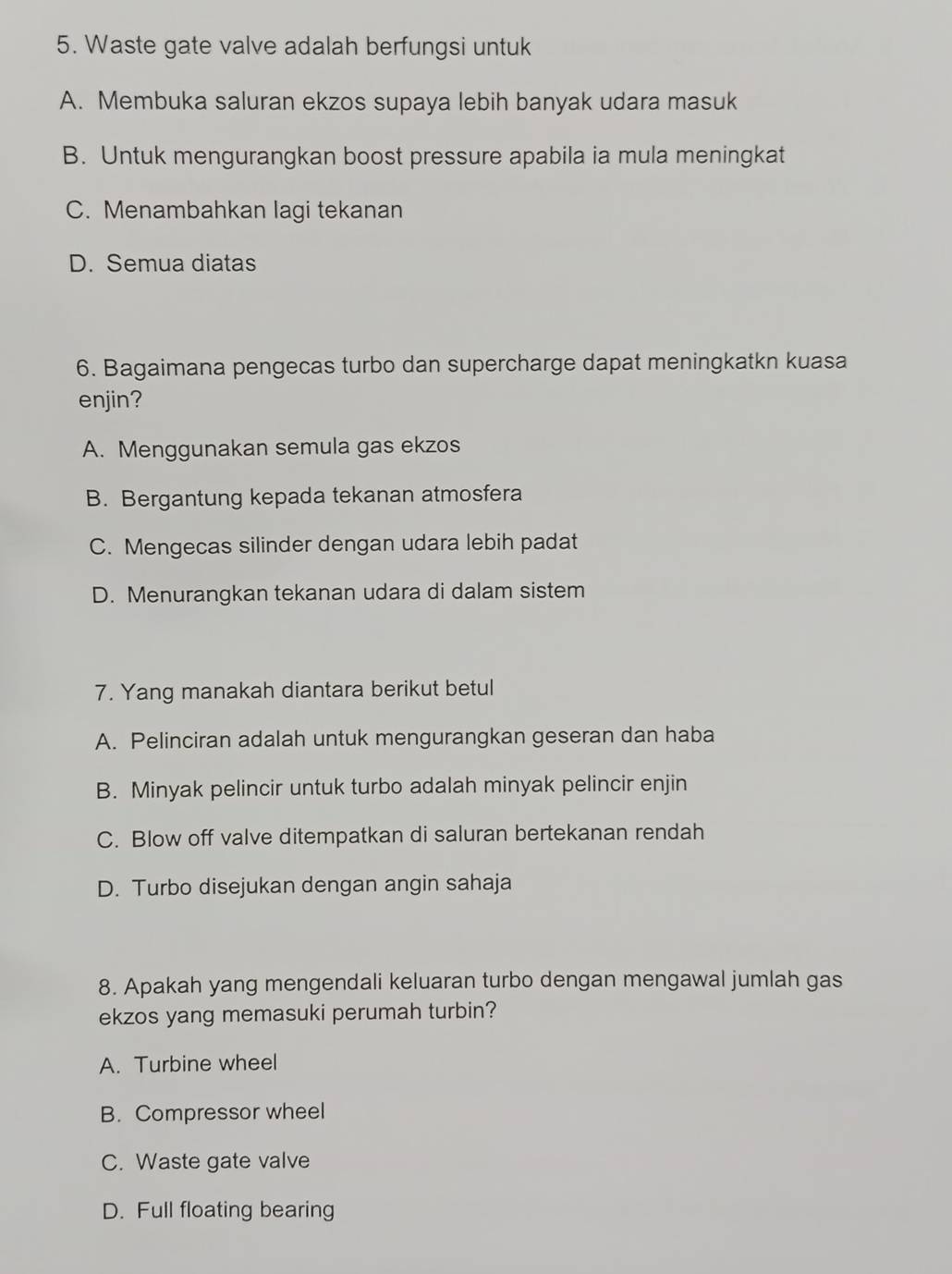 Waste gate valve adalah berfungsi untuk
A. Membuka saluran ekzos supaya lebih banyak udara masuk
B. Untuk mengurangkan boost pressure apabila ia mula meningkat
C. Menambahkan lagi tekanan
D. Semua diatas
6. Bagaimana pengecas turbo dan supercharge dapat meningkatkn kuasa
enjin?
A. Menggunakan semula gas ekzos
B. Bergantung kepada tekanan atmosfera
C. Mengecas silinder dengan udara lebih padat
D. Menurangkan tekanan udara di dalam sistem
7. Yang manakah diantara berikut betul
A. Pelinciran adalah untuk mengurangkan geseran dan haba
B. Minyak pelincir untuk turbo adalah minyak pelincir enjin
C. Blow off valve ditempatkan di saluran bertekanan rendah
D. Turbo disejukan dengan angin sahaja
8. Apakah yang mengendali keluaran turbo dengan mengawal jumlah gas
ekzos yang memasuki perumah turbin?
A. Turbine wheel
B. Compressor wheel
C. Waste gate valve
D. Full floating bearing