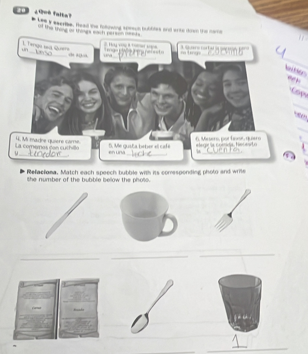 ¿Qué falta? 
Lee y escribe. Read the following speesh bubbles and write down the name 
of the thing or things each person needs. 
_ 
1. Tenga sed. Quiera 
3. Hoy yoy a comer sopa. 3. Quíera corter la peramá paro 
un 
_ 
enda p la t a Pera ne é e a ne tengs 
de agua. una 
witer 
eeh 
Copu 
_ 

_ 
4. Mi madre quiere carne. 
6, Mesero, por favor, quiero 
La comemos con cuchillo 5. Me gusta beber el café elegir la comida. Necesito 
_ 
y_ en una_ 
. 
ta_ 
a 
Relaciona. Match each speech bubble with its corresponding photo and write 
the number of the bubble below the photo. 
_ 
_ 
_ 
_ 
_