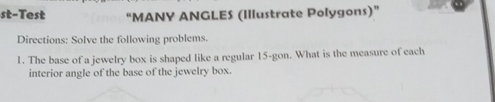 st-Test “MANY ANGLES (Illustrate Polygons)” 
Directions: Solve the following problems. 
1. The base of a jewelry box is shaped like a regular 15 -gon. What is the measure of each 
interior angle of the base of the jewelry box.