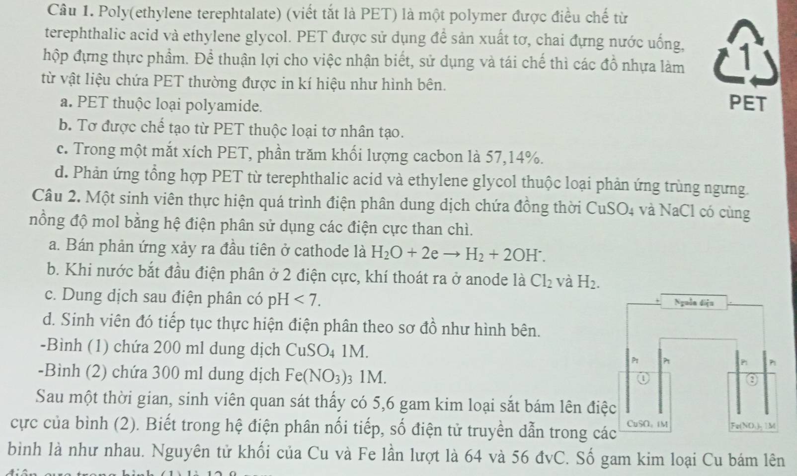 Poly(ethylene terephtalate) (viết tắt là PET) là một polymer được điều chế từ
terephthalic acid và ethylene glycol. PET được sử dụng để sản xuất tơ, chai đựng nước uống,
hộp đựng thực phẩm. Để thuận lợi cho việc nhận biết, sử dụng và tái chế thì các đồ nhựa làm A
từ vật liệu chứa PET thường được in kí hiệu như hình bên.
a. PET thuộc loại polyamide. PET
b. Tơ được chế tạo từ PET thuộc loại tơ nhân tạo.
c. Trong một mắt xích PET, phần trăm khối lượng cacbon là 57,14%.
d. Phản ứng tổng hợp PET từ terephthalic acid và ethylene glycol thuộc loại phản ứng trùng ngưng.
Câu 2. Một sinh viên thực hiện quá trình điện phân dung dịch chứa đồng thời CuSO4 và NaCl có cùng
nồng độ mol bằng hệ điện phân sử dụng các điện cực than chì.
a. Bán phản ứng xảy ra đầu tiên ở cathode là H_2O+2eto H_2+2OH^-.
b. Khi nước bắt đầu điện phân ở 2 điện cực, khí thoát ra ở anode là Cl_2 và H_2.
c. Dung dịch sau điện phân có pH <7. Nguồn diệu
d. Sinh viên đó tiếp tục thực hiện điện phân theo sơ đồ như hình bên.
-Bình (1) chứa 200 ml dung dịch C CuSO_4 1M.
Pt P P n
-Bình (2) chứa 300 ml dung dịch Fe(NO_3) 3 1M.
a
0
Sau một thời gian, sinh viên quan sát thấy có 5,6 gam kim loại sắt bám lên điệc
cực của bình (2). Biết trong hệ điện phân nối tiếp, số điện tử truyền dẫn trong các CuSO、iM
Fe(NO.),1M
bình là như nhau. Nguyên tử khối của Cu và Fe lần lượt là 64 và 56 đvC. Số gam kim loại Cu bám lên