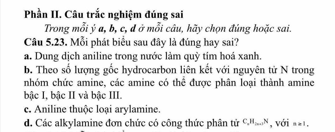 Phần II. Câu trắc nghiệm đúng sai
Trong mỗi ý a, b, c, d ở mỗi câu, hãy chọn đúng hoặc sai.
Câu 5.23. Mỗi phát biểu sau đây là đúng hay sai?
a. Dung dịch aniline trong nước làm quỳ tím hoá xanh.
b. Theo số lượng gốc hydrocarbon liên kết với nguyên tử N trong
nhóm chức amine, các amine có thể được phân loại thành amine
bậc I, bậc II và bậc III.
c. Aniline thuộc loại arylamine.
d. Các alkylamine đơn chức có công thức phân tử C_nH_2n+3N , với n≥ 1.