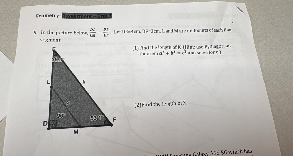 Geometry: Assessment - Unit 3
9. In the picture below,  DL/LM = DE/EF . Let DE=4cm,DF=3cm , L and M are midpoints of each line
segment.
(1)Find the length of K (Hint: use Pythagorean
theorem a^2+b^2=c^2 and solve for c.)
(2)Find the length of X.
Comsung Galaxy A55 5G which has