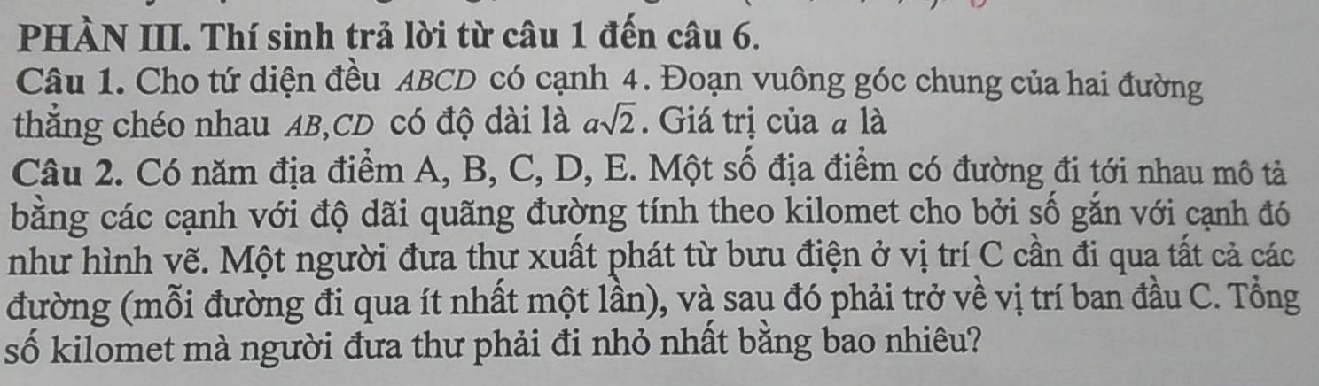 PHÀN III. Thí sinh trả lời từ câu 1 đến câu 6. 
Câu 1. Cho tứ diện đều ABCD có cạnh 4. Đoạn vuông góc chung của hai đường 
thắng chéo nhau AB, CD có độ dài là asqrt(2). Giá trị của a là 
Câu 2. Có năm địa điểm A, B, C, D, E. Một số địa điểm có đường đi tới nhau mô tả 
bằng các cạnh với độ dãi quãng đường tính theo kilomet cho bởi số gắn với cạnh đó 
như hình vẽ. Một người đưa thư xuất phát từ bưu điện ở vị trí C cần đi qua tất cả các 
đường (mỗi đường đi qua ít nhất một lần), và sau đó phải trở về vị trí ban đầu C. Tổng 
số kilomet mà người đưa thư phải đi nhỏ nhất bằng bao nhiêu?