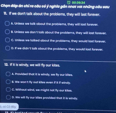 Chọn đáp án chỉ ra câu có ý nghĩa gần nhat vơi những câu sau ( 00:39:34
11. If we don't talk about the problems, they will last forever.
A. Unless we talk about the problems, they will last forever.
B. Unless we don't talk about the problems, they will last forever.
C. Unless we talked about the problems, they would last forever,
D. If we didn't talk about the problems, they would last forever
12. If it is windy, we will fly our kites.
A. Provided that it is windy, we fly our kites.
8. We won 't fly out kites even if it if windy.
C. Without wind, we might not fly our kites.
D. We will fly our kites provided that it is windy.
ó, có Có đây