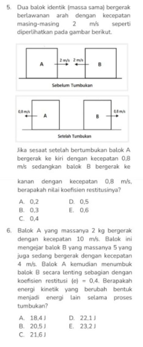 Dua balok identik (massa sama) bergerak
berlawanan arah dengan kecepatan
masing-masing 2 m/s seperti
diperlihatkan pada gambar berikut.
Jika sesaat setelah bertumbukan balok A
bergerak ke kiri dengan kecepatan 0,8
m/s sedangkan balok B bergerak ke
kanan dengan kecepatan 0,8 m/s,
berapakah nilai koefisien restitusinya?
A. 0, 2 D. 0,5
B. 0, 3 E. 0,6
C. 0,4
6. Balok A yang massanya 2 kg bergerak
dengan kecepatan 10 m/s. Balok ini
mengejar balok B yang massanya 5 yang
juga sedang bergerak dengan kecepatan
4 m/s. Balok A kemudian menumbuk
balok B secara lenting sebagian dengan
koefisien restitusi (e)=0.4. Berapakah
energi kinetik yang berubah bentuk
menjadi energi lain selama proses
tumbukan?
A. 18,4 J D. 22, 1 J
B. 20,5 J E. 23,2 J
C. 21, 6 J