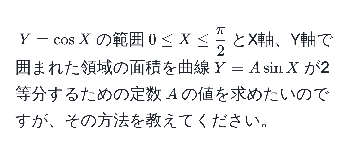 $Y = cos X$の範囲$0 ≤ X ≤  π/2 $とX軸、Y軸で囲まれた領域の面積を曲線$Y = A sin X$が2等分するための定数$A$の値を求めたいのですが、その方法を教えてください。