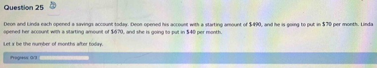 Deon and Linda each opened a savings account today. Deon opened his account with a starting amount of $490, and he is going to put in $70 per month. Linda 
opened her account with a starting amount of $670, and she is going to put in $40 per month. 
Let x be the number of months after today. 
Progress: 0/3