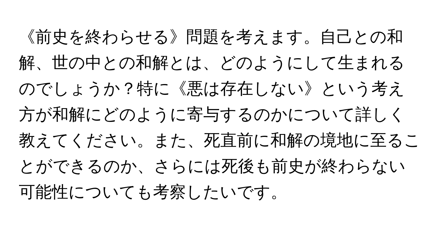 《前史を終わらせる》問題を考えます。自己との和解、世の中との和解とは、どのようにして生まれるのでしょうか？特に《悪は存在しない》という考え方が和解にどのように寄与するのかについて詳しく教えてください。また、死直前に和解の境地に至ることができるのか、さらには死後も前史が終わらない可能性についても考察したいです。