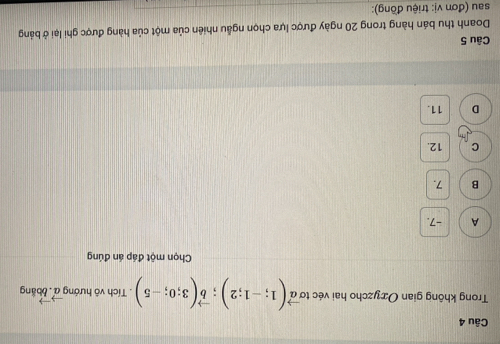 Trong không gian Oxyzcho hai véc tơ vector a(1;-1;2); vector b(3;0;-5). Tích vô hướng vector a. boắng
Chọn một đáp án đúng
A -7.
B 7.
C 12.
D 11.
Câu 5
Doanh thu bán hàng trong 20 ngày được lựa chọn ngẫu nhiên của một của hàng được ghi lại ở bảng
sau (đơn vị: triệu đồng):