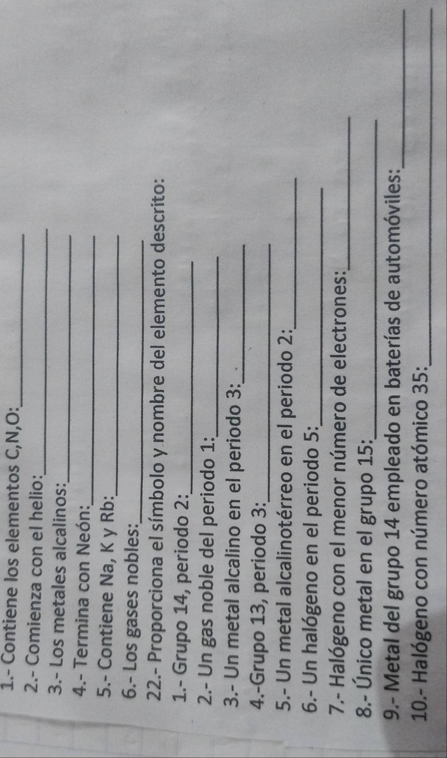 1.- Contiene los elementos C,N,O:_ 
2.- Comienza con el helio: 
_ 
_ 
3.- Los metales alcalinos: 
_ 
4.- Termina con Neón: 
5.- Contiene Na, K y Rb:_ 
6.- Los gases nobles:_ 
22.- Proporciona el símbolo y nombre del elemento descrito: 
1.- Grupo 14, periodo 2:_ 
2.- Un gas noble del periodo 1:_ 
3.- Un metal alcalino en el periodo 3:_ 
4.-Grupo 13, periodo 3:_ 
5.- Un metal alcalinotérreo en el periodo 2:_ 
6.- Un halógeno en el periodo 5:_ 
7.- Halógeno con el menor número de electrones: 
_ 
8.- Único metal en el grupo 15 :_ 
9.- Metal del grupo 14 empleado en baterías de automóviles:_ 
10.- Halógeno con número atómico 35:_