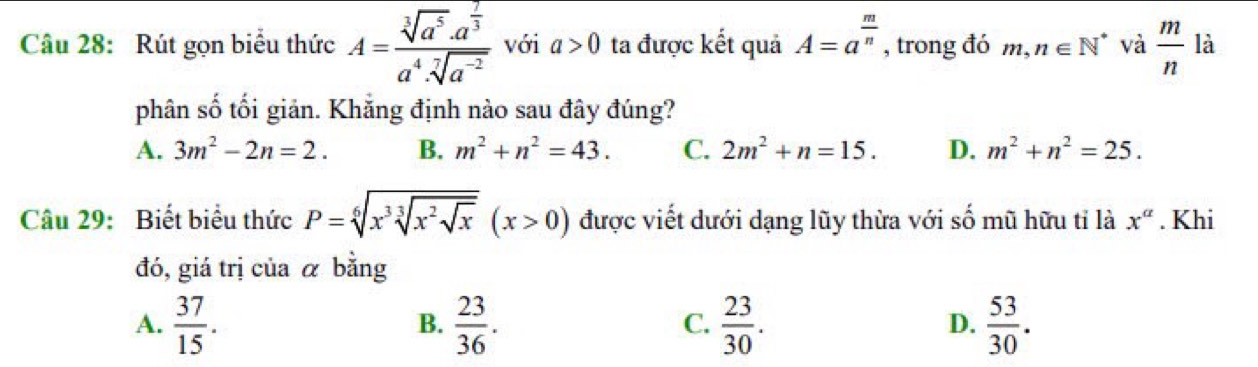 Rút gọn biểu thức A=frac sqrt[3](a^5)· a^(frac 7)3a^4· sqrt[7](a^(-2)) với a>0 ta được kết quả A=a^(frac m)n , trong đó m,n∈ N^* và  m/n  là
phân số tối giản. Khẳng định nào sau đây đúng?
A. 3m^2-2n=2. B. m^2+n^2=43. C. 2m^2+n=15. D. m^2+n^2=25. 
Câu 29: Biết biểu thức P=sqrt[6](x^3) sqrt[3](x^2sqrt x)(x>0) được viết dưới dạng lũy thừa với số mũ hữu tỉ là x^a. Khi
đó, giá trị của α bằng
A.  37/15 .  23/36 .  23/30 .  53/30 . 
B.
C.
D.