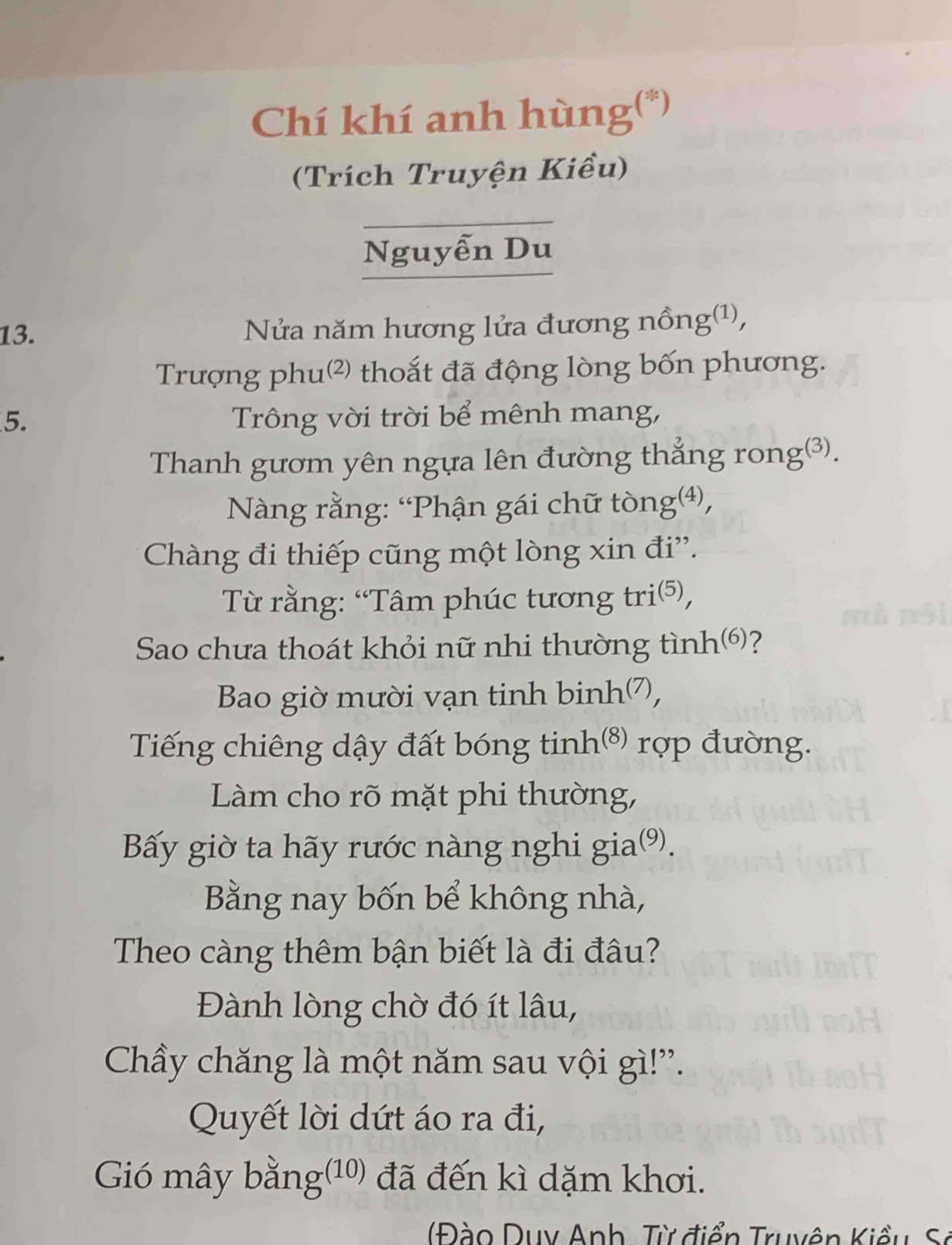 Chí khí anh hùng(*) 
(Trích Truyện Kiều) 
Nguyễn Du 
13. Nửa năm hương lửa đương nồng(1), 
Trượng phu² thoắt đã động lòng bốn phương. 
5. Trông vời trời bể mênh mang, 
Thanh gươm yên ngựa lên đường thẳng rong③). 
* Nàng rằng: “Phận gái chữ tòng⑷, 
Chàng đi thiếp cũng một lòng xin đi'. 
Từ rằng: “Tâm phúc tương tri⑸, 
Sao chưa thoát khỏi nữ nhi thường tình⑹? 
Bao giờ mười vạn tinh binh7, 
Tiếng chiêng dậy đất bóng tinh(⁸) rợp đường. 
Làm cho rõ mặt phi thường, 
Bấy giờ ta hãy rước nàng nghi gia⑼). 
Bằng nay bốn bể không nhà, 
Theo càng thêm bận biết là đi đâu? 
Đành lòng chờ đó ít lâu, 
Chầy chăng là một năm sau vội gì!'. 
Quyết lời dứt áo ra đi, 
Gió mây bằng(10) đã đến kì dặm khơi. 
( o Duy Anh, Từ điển Truyên Kiều S.