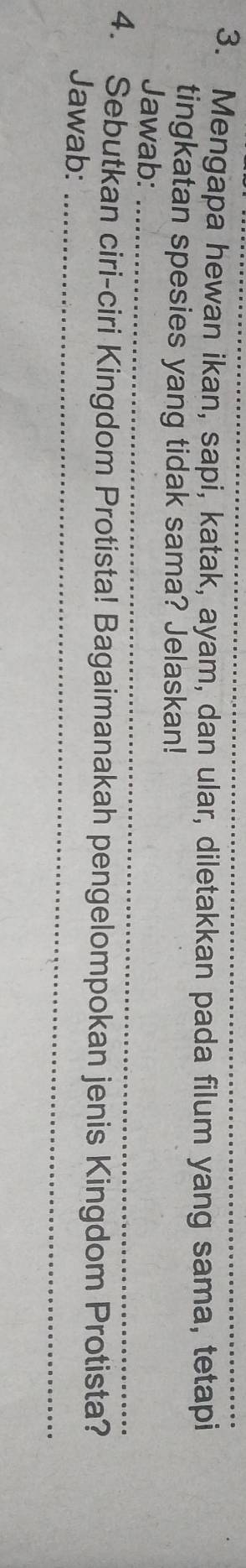 Mengapa hewan ikan, sapi, katak, ayam, dan ular, diletakkan pada filum yang sama, tetapi 
tingkatan spesies yang tidak sama? Jelaskan! 
Jawab:_ 
4. Sebutkan ciri-ciri Kingdom Protista! Bagaimanakah pengelompokan jenis Kingdom Protista? 
Jawab:_