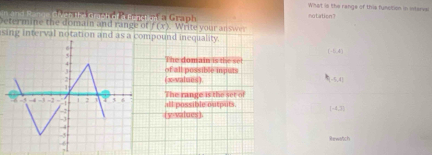 What is the range of this function in Intervsl
and Range G ien hei Graph o Pteuret of a Graph
notation?
Determine the domain and range of f(x). Write your answer
sing interval notation and as a compound inequality.
(-5,4)
The domain is the set
of all possible inputs
(x -values).
(-5,4]
The range is the set of
all possible outputs.
(-4,3)
(y -values).
Rewatch
,