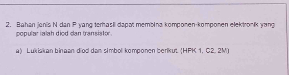 Bahan jenis N dan P yang terhasil dapat membina komponen-komponen elektronik yang 
popular ialah diod dan transistor. 
a) Lukiskan binaan diod dan simbol komponen berikut. (HPK 1, C2, 2M)