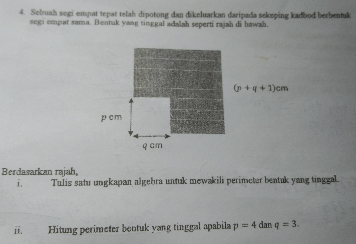 Sebuah segi empat tepat telah dipotong dan dikeluarkan daripada sekeping kadbod berbentuk
segi empat sama. Bentuk yang tinggal adalah seperti rajah di bawah.
Berdasarkan rajah,
i. Tulis satu ungkapan algebra untuk mewakili perimeter bentuk yang tinggal.
ii. Hitung perimeter bentuk yang tinggal apabila p=4 dan q=3.