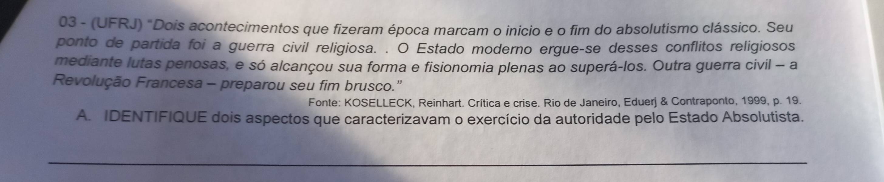 03 - (UFRJ) "Dois acontecimentos que fizeram época marcam o inicio e o fim do absolutismo clássico. Seu 
ponto de partida foi a guerra civil religiosa. . O Estado moderno ergue-se desses conflitos religiosos 
mediante lutas penosas, e só alcançou sua forma e fisionomia plenas ao superá-los. Outra guerra civil - a 
Revolução Francesa - preparou seu fim brusco.” 
Fonte: KOSELLECK, Reinhart. Crítica e crise. Rio de Janeiro, Eduerj & Contraponto, 1999, p. 19. 
A. IDENTIFIQUE dois aspectos que caracterizavam o exercício da autoridade pelo Estado Absolutista. 
_