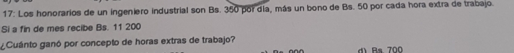 17: Los honorarios de un ingeniero industrial son Bs. 350 por día, más un bono de Bs. 50 por cada hora extra de trabajo.
Si a fin de mes recibe Bs. 11 200
¿Cuánto ganó por concepto de horas extras de trabajo?
d) Bs. 700