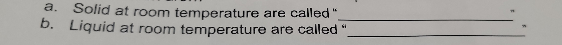 Solid at room temperature are called“_ 
b. Liquid at room temperature are called “_ 
”