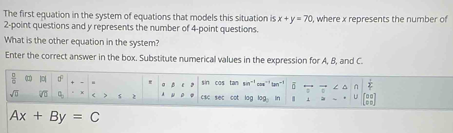 The first equation in the system of equations that models this situation is x+y=70 , where x represents the number of
2 -point questions and y represents the number of 4 -point questions. 
What is the other equation in the system? 
Enter the correct answer in the box. Substitute numerical values in the expression for A, B, and C. 
 □ /□   () |0| □^(□) + - = π a B [ sin cos tan sin^(-1)cos^(-1)tan^(-1) overline □  7 n Σ
sqrt(□ ) sqrt[□](□ ) □ _□  < > S 2 A μ csc sec cot log log _3ln | ⊥ U 00
Ax+By=C