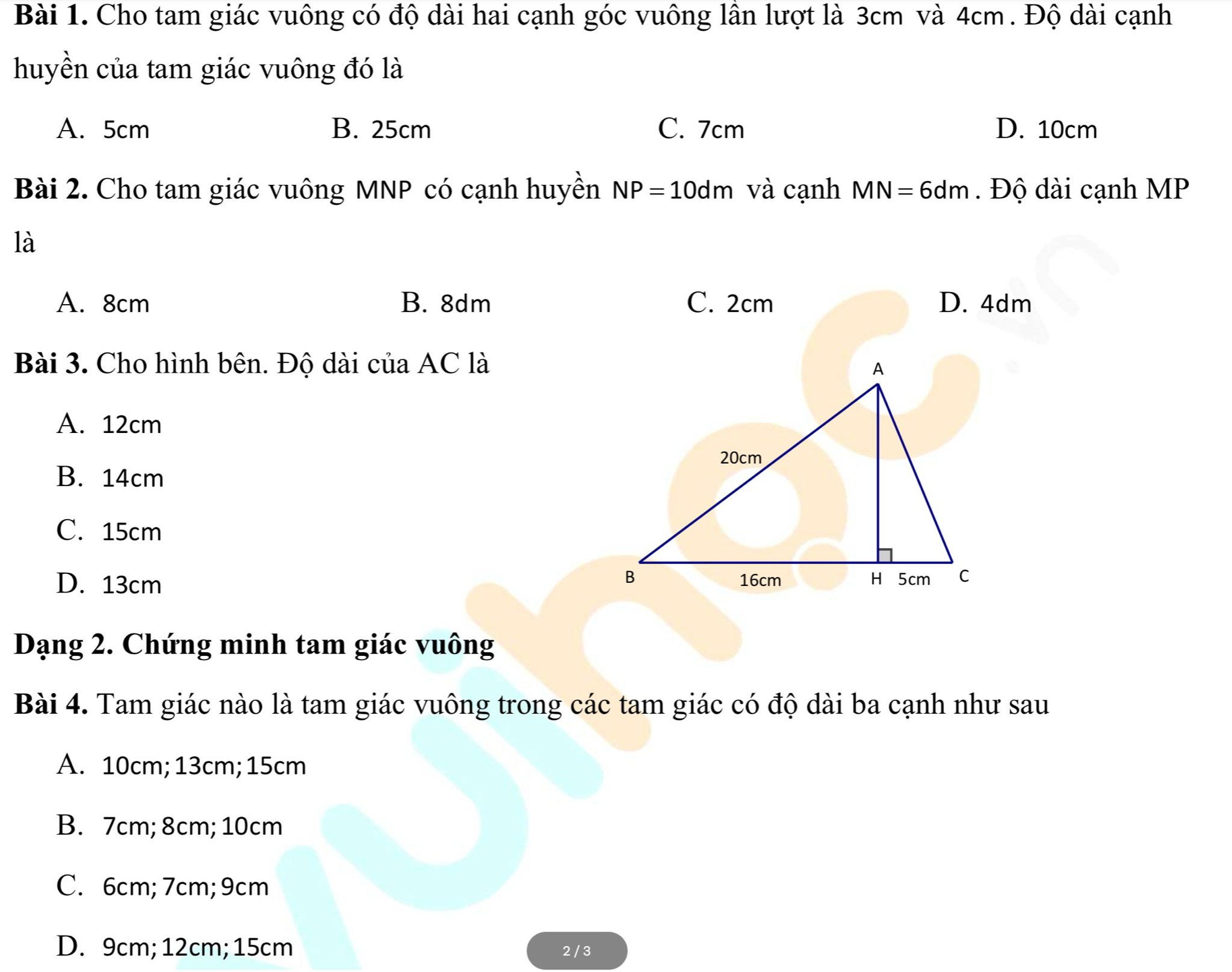 Cho tam giác vuông có độ dài hai cạnh góc vuông lần lượt là 3cm và 4cm. Độ dài cạnh
huyền của tam giác vuông đó là
A. 5cm B. 25cm C. 7cm D. 10cm
Bài 2. Cho tam giác vuông MNP có cạnh huyền NP=10dm và cạnh MN=6dm. Độ dài cạnh MP
là
A. 8cm B. 8dm C. 2cm D. 4dm
Bài 3. Cho hình bên. Độ dài của AC là
A. 12cm
B. 14cm
C. 15cm
D. 13cm
Dạng 2. Chứng minh tam giác vuông
Bài 4. Tam giác nào là tam giác vuông trong các tam giác có độ dài ba cạnh như sau
A. 10cm; 13cm; 15cm
B. 7cm; 8cm; 10cm
C. 6cm; 7cm; 9cm
D. 9cm; 12cm; 15cm 2 / 3