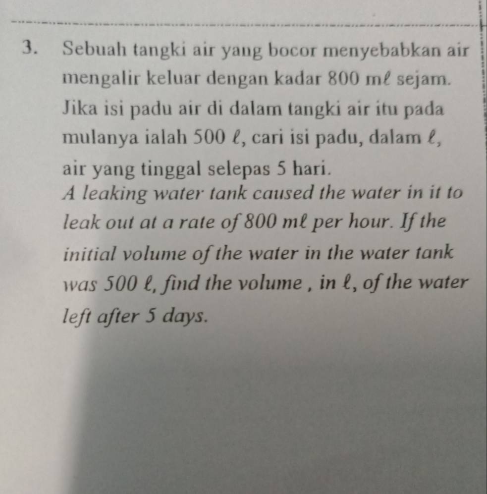 Sebuah tangki air yang bocor menyebabkan air 
mengalir keluar dengan kadar 800 mℓ sejam. 
Jika isi padu air di dalam tangki air itu pada 
mulanya ialah 500 l, cari isi padu, dalam ℓ, 
air yang tinggal selepas 5 hari. 
A leaking water tank caused the water in it to 
leak out at a rate of 800 ml per hour. If the 
initial volume of the water in the water tank 
was 500 l, find the volume , in l, of the water 
left after 5 days.