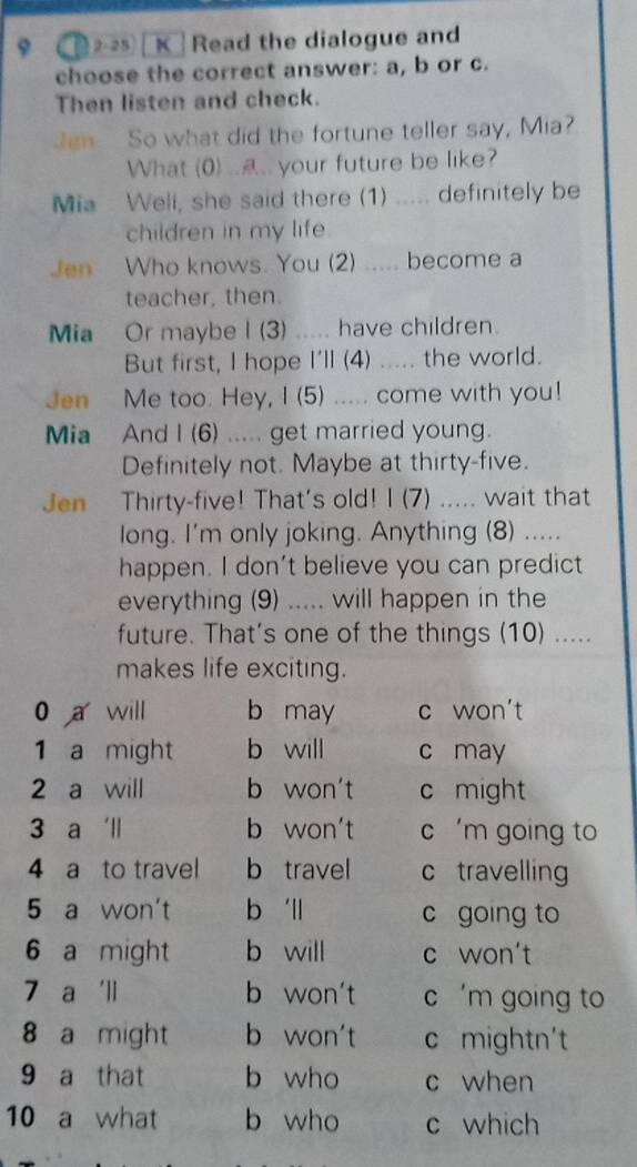 9 ( 1 2-25) [ K Read the dialogue and
choose the correct answer: a, b or c.
Then listen and check.
Jen So what did the fortune teller say, Mia?
What (0) ..... your future be like?
Mia Well, she said there (1) ..... definitely be
children in my life.
Jen Who knows. You (2) ..... become a
teacher, then.
Mia Or maybe I (3) ..... have children.
But first, I hope I'll (4) ..... the world.
Jen Me too. Hey, I (5) ..... come with you!
Mia And I (6) ..... get married young.
Definitely not. Maybe at thirty-five.
Jen Thirty-five! That's old! I (7) ..... wait that
long. I'm only joking. Anything (8) .....
happen. I don't believe you can predict
everything (9) ..... will happen in the
future. That's one of the things (10) .....
makes life exciting.
0 a will b may c won't
1 a might b will c may
2 a will b won't c might
3 a 'll b won't c 'm going to
4 a to travel b travel c travelling
5 a won't b 'll c going to
6 a might b will c won't
7 a 'll b won't c 'm going to
8 a might b won't c mightn't
9 a that b who c when
10 a what b who c which