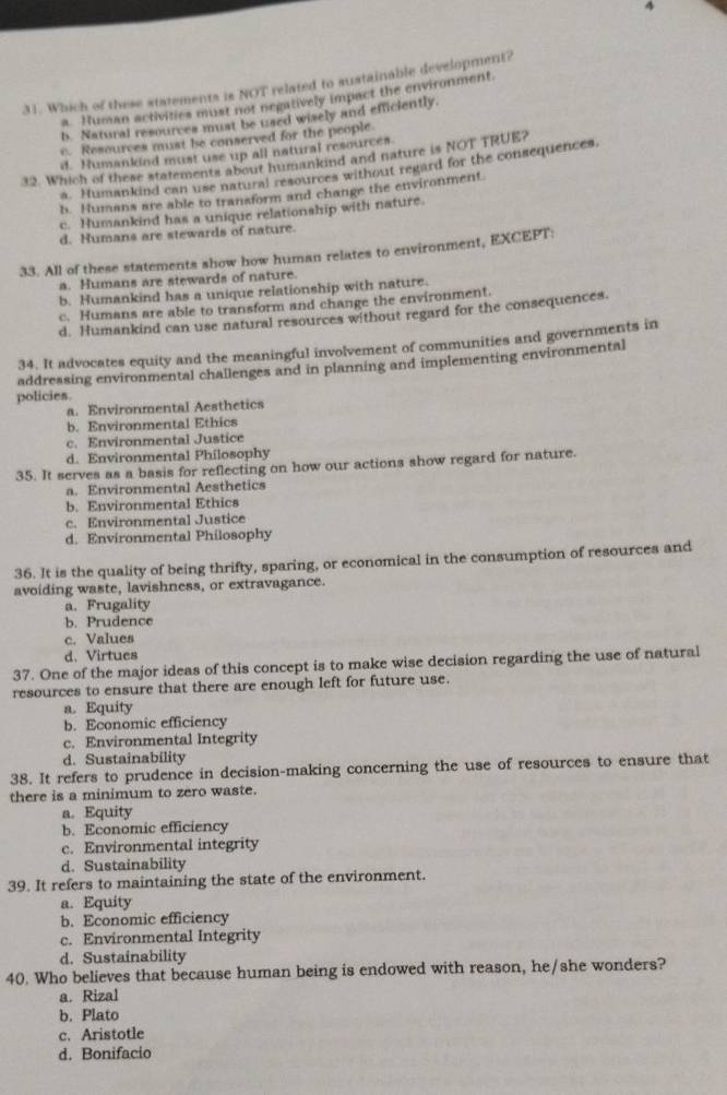 4
31. Which of these statements is NOT related to sustainable development?
a. Human activities must not negatively impact the environment.
b. Natural resources must be used wisely and efficiently.
c. Resources must be conserved for the people.
d. Humankdnd must use up all natural resources
32. Which of these statements about humankind and nature is NOT TRUE?
a. Humankind can use natural resources without regard for the consequences.
b. Humans are able to transform and change the environment
c. Humankind has a unique relationship with nature.
d. Humans are stewards of nature.
33. All of these statements show how human relates to environment, EXCEPT:
a. Humans are stewards of nature.
b. Humankind has a unique relationship with nature.
c. Humans are able to transform and change the environment.
d. Humankind can use natural resources without regard for the consequences.
34. It advocates equity and the meaningful involvement of communities and governments in
addressing environmental challenges and in planning and implementing environmental
policies.
a. Environmental Aesthetics
b. Environmental Ethics
c. Environmental Justice
d. Environmental Philosophy
35. It serves as a basis for reflecting on how our actions show regard for nature.
a. Environmental Aesthetics
b. Environmental Ethics
c. Environmental Justice
d. Environmental Philosophy
36. It is the quality of being thrifty, sparing, or economical in the consumption of resources and
avoiding waste, lavishness, or extravagance.
a. Frugality
b. Prudence
c. Values
d. Virtues
37. One of the major ideas of this concept is to make wise decision regarding the use of natural
resources to ensure that there are enough left for future use.
a. Equity
b. Economic efficiency
c. Environmental Integrity
d. Sustainability
38. It refers to prudence in decision-making concerning the use of resources to ensure that
there is a minimum to zero waste.
a. Equity
b. Economic efficiency
c. Environmental integrity
d. Sustainability
39. It refers to maintaining the state of the environment.
a. Equity
b. Economic efficiency
c. Environmental Integrity
d. Sustainability
40. Who believes that because human being is endowed with reason, he/she wonders?
a. Rizal
b. Plato
c. Aristotle
d. Bonifacio