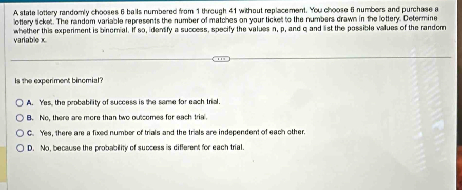 A state lottery randomly chooses 6 balls numbered from 1 through 41 without replacement. You choose 6 numbers and purchase a
lottery ticket. The random variable represents the number of matches on your ticket to the numbers drawn in the lottery. Determine
whether this experiment is binomial. If so, identify a success, specify the values n, p, and q and list the possible values of the random
variable x.
Is the experiment binomial?
A. Yes, the probability of success is the same for each trial.
B. No, there are more than two outcomes for each trial.
C. Yes, there are a fixed number of trials and the trials are independent of each other.
D. No, because the probability of success is different for each trial.