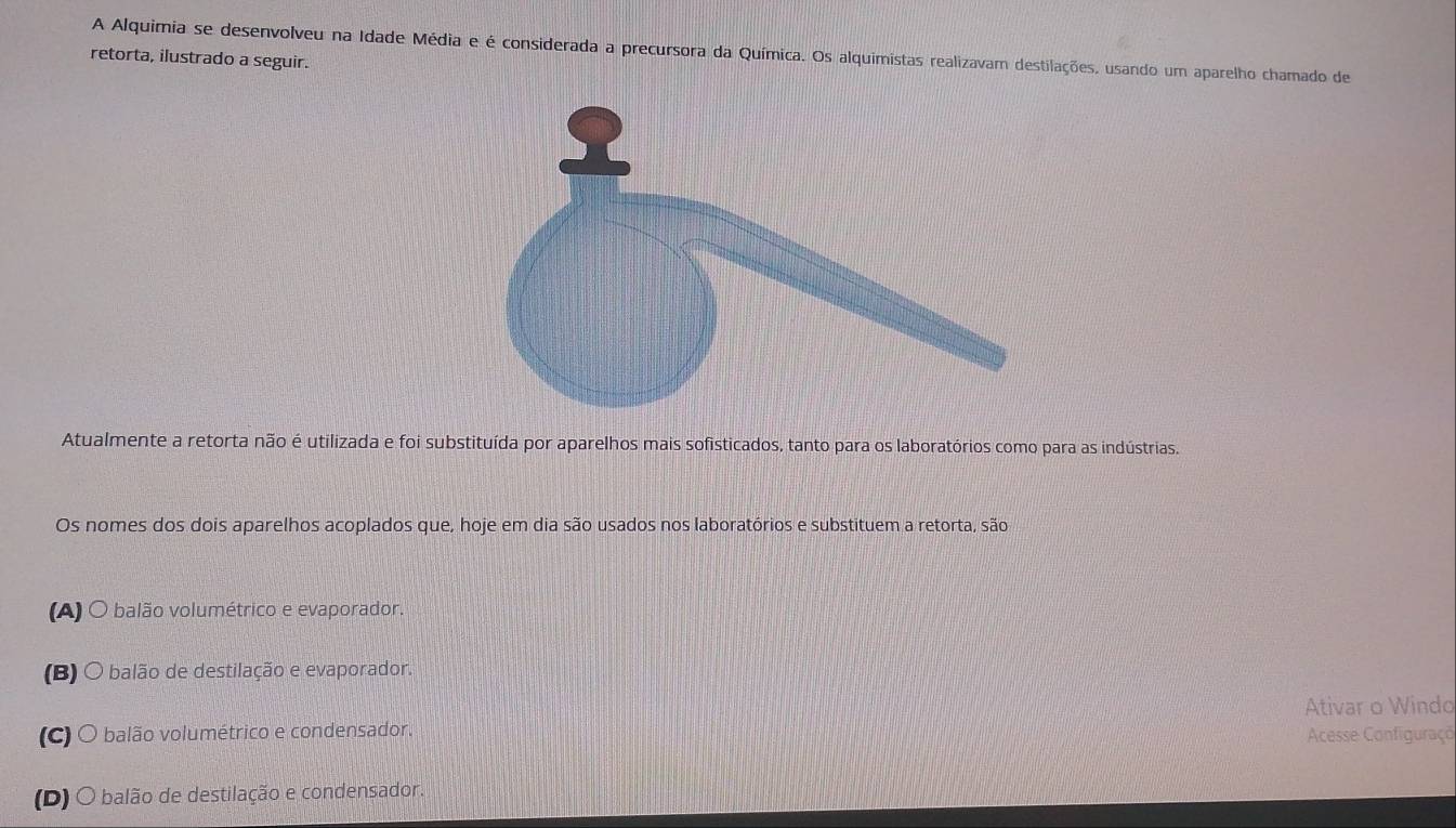 A Alquimia se desenvolveu na Idade Média e é considerada a precursora da Química. Os alquimistas realizavam destilações, usando um aparelho chamado de
retorta, ilustrado a seguir.
Atualmente a retorta não é utilizada e foi substituída por aparelhos mais sofisticados, tanto para os laboratórios como para as indústrias.
Os nomes dos dois aparelhos acoplados que, hoje em dia são usados nos laboratórios e substituem a retorta, são
(A) O balão volumétrico e evaporador.
(B) O balão de destilação e evaporador.
Ativar o Windo
(C) O balão volumétrico e condensador.
Acesse Configuraçõ
(D) O balão de destilação e condensador.