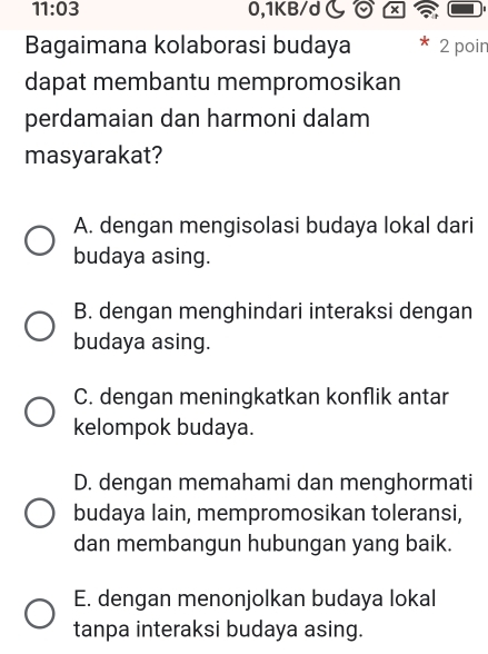 11:03 0,1KB/d
Bagaimana kolaborasi budaya 2 poin
dapat membantu mempromosikan
perdamaian dan harmoni dalam
masyarakat?
A. dengan mengisolasi budaya lokal dari
budaya asing.
B. dengan menghindari interaksi dengan
budaya asing.
C. dengan meningkatkan konflik antar
kelompok budaya.
D. dengan memahami dan menghormati
budaya lain, mempromosikan toleransi,
dan membangun hubungan yang baik.
E. dengan menonjolkan budaya lokal
tanpa interaksi budaya asing.