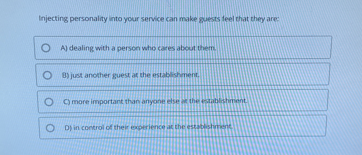 Injecting personality into your service can make guests feel that they are:
A) dealing with a person who cares about them.
B) just another guest at the establishment.
C) more important than anyone else at the establishment.
D) in control of their experience at the establishment.