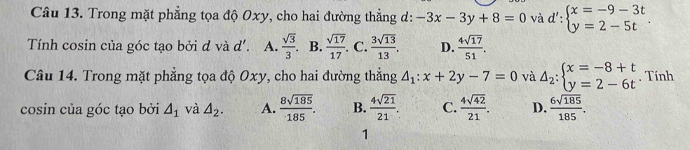 Trong mặt phẳng tọa độ Oxy, cho hai đường thẳng d: -3x-3y+8=0 và d':beginarrayl x=-9-3t y=2-5tendarray.. 
Tính cosin của góc tạo bởi d và d'. A.  sqrt(3)/3 . B.  sqrt(17)/17 . . C.  3sqrt(13)/13 . D.  4sqrt(17)/51 . 
Câu 14. Trong mặt phẳng tọa độ Oxy, cho hai đường thắng △ _1:x+2y-7=0 và Delta _2:beginarrayl x=-8+t y=2-6tendarray.. Tính
cosin của góc tạo bởi △ _1 và △ _2. A.  8sqrt(185)/185 . B.  4sqrt(21)/21 . C.  4sqrt(42)/21 . D.  6sqrt(185)/185 . 
1