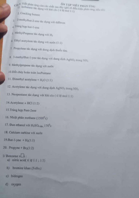 Ôn tập việt phán ứng 
Cng I: Việt phần ứng của các chất sau đây (ghỉ rõ điều kiện phản ứng, nhc cón 
1) isobutane tác dụng với khi clo ( ti lệ mol 1 1) 
2. Cracking butane 
1 2-methylbut -2 -ene tắc dụng với ddBrom 
4 Trùng hợp but-1-ene 
MethylPropene tác dụng với H_2
& Ethyl acetylene tác dụng với nước (1:1)
7. Propylene tác dụng với dung dịch thuốc tím. 
8. 3 -methylBut-1-yne tác dụng với dung dịch AgNO_3 trong NH_3
9. Methylpropene tắc dụng với nước 
10.Đốt cháy hoàn toàn IsoPentane 
11. Đimethyl acetylene +H_2O(l:l)
12. Acetylene tác dụng với dung dịch AgNO_3 trong NH₃
13. Neopentane tác dụng với khí clo ( tỉ lệ mol 1:1)
14.Acetylene +H( (1:2)
15.Trùng hợp Pent-2ene 
16. Nhiệt phân methane (1500^0c)
17. Đun ethanol với H_2SO_4as.170^0c
18. Calcium carbine với nước 
15.But-1-yn e+H_2(l:l)
20. Propyne+Br_2(l:2)
1/ Benzene v□ i : 
a) nitric acid( tỉ lệ 1:1:1:3)
b) bromine khan (FeBr₃) 
c) hidrogen 
d) oxygen