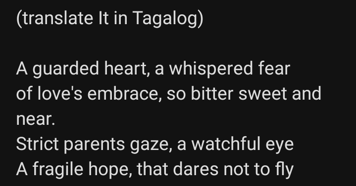 (translate It in Tagalog)
A guarded heart, a whispered fear
of love's embrace, so bitter sweet and
near.
Strict parents gaze, a watchful eye
A fragile hope, that dares not to fly