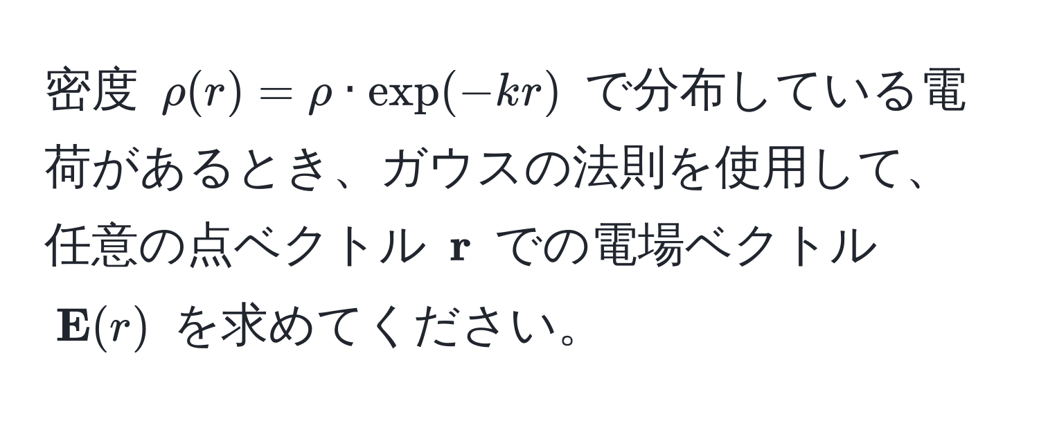 密度 $rho(r) = rho · exp(-kr)$ で分布している電荷があるとき、ガウスの法則を使用して、任意の点ベクトル $ r$ での電場ベクトル $ E(r)$ を求めてください。